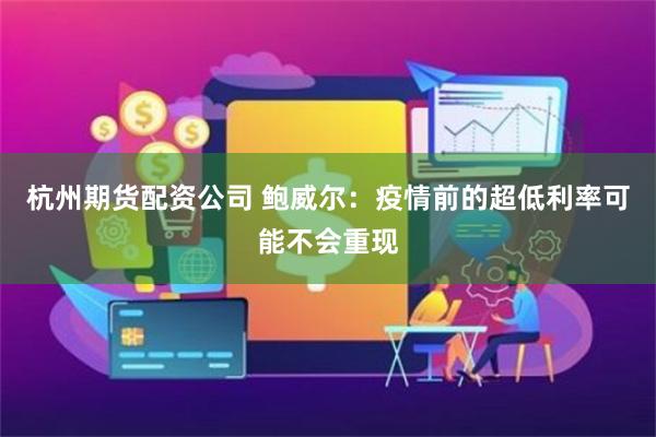 杭州期货配资公司 鲍威尔：疫情前的超低利率可能不会重现