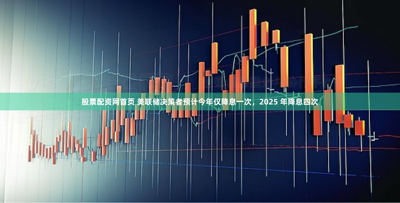 股票配资网首页 美联储决策者预计今年仅降息一次，2025 年降息四次