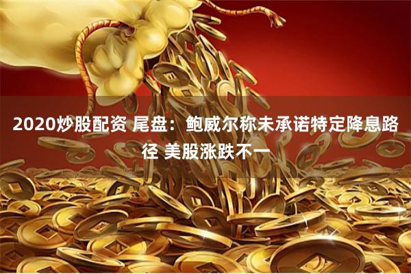 2020炒股配资 尾盘：鲍威尔称未承诺特定降息路径 美股涨跌不一