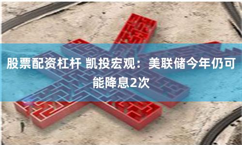 股票配资杠杆 凯投宏观：美联储今年仍可能降息2次