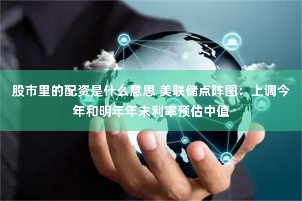 股市里的配资是什么意思 美联储点阵图：上调今年和明年年末利率预估中值