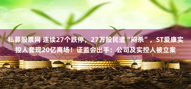 私募股票网 连续27个跌停，27万股民遭“闷杀”，ST爱康实控人套现20亿离场！证监会出手：公司及实控人被立案