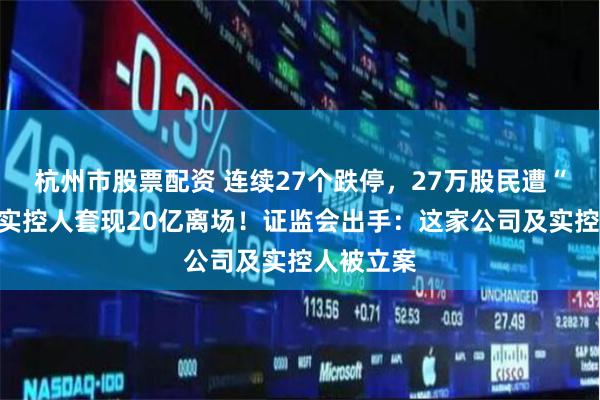 杭州市股票配资 连续27个跌停，27万股民遭“闷杀”，实控人套现20亿离场！证监会出手：这家公司及实控人被立案