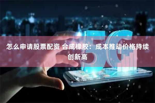 怎么申请股票配资 合成橡胶：成本推动价格持续创新高