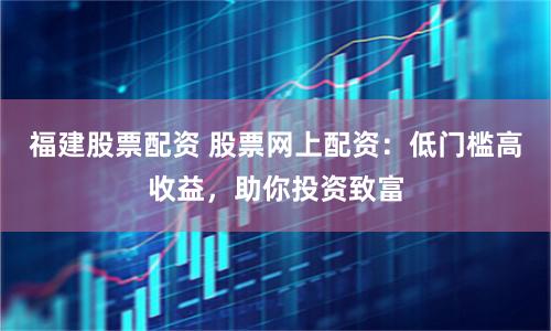 福建股票配资 股票网上配资：低门槛高收益，助你投资致富
