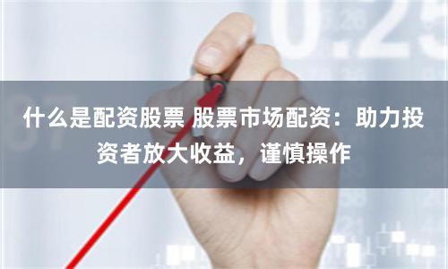 什么是配资股票 股票市场配资：助力投资者放大收益，谨慎操作