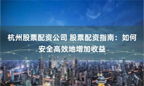 杭州股票配资公司 股票配资指南：如何安全高效地增加收益