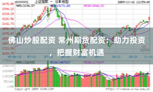 佛山炒股配资 常州期货配资：助力投资，把握财富机遇