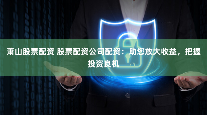 萧山股票配资 股票配资公司配资：助您放大收益，把握投资良机