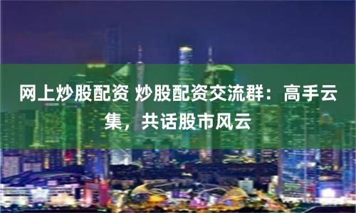 网上炒股配资 炒股配资交流群：高手云集，共话股市风云