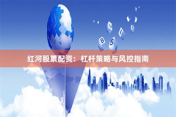 红河股票配资：杠杆策略与风控指南